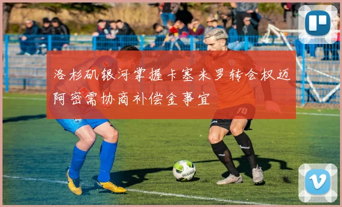 洛杉矶银河掌握卡塞米罗转会权迈阿密需协商补偿金事宜