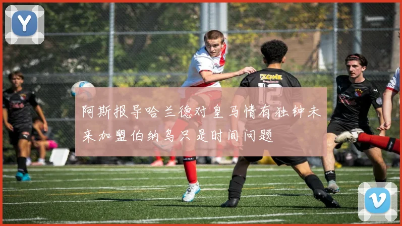 阿斯报导哈兰德对皇马情有独钟未来加盟伯纳乌只是时间问题