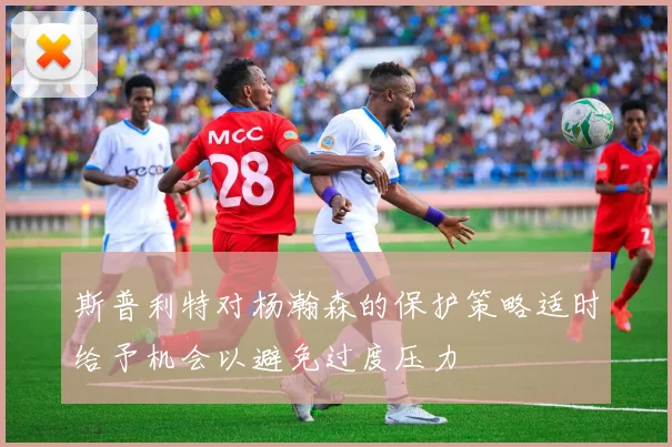 斯普利特对杨瀚森的保护策略适时给予机会以避免过度压力