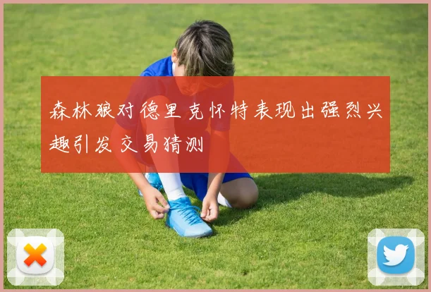 森林狼对德里克怀特表现出强烈兴趣引发交易猜测