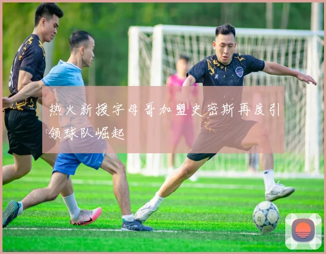 热火新援字母哥加盟史密斯再度引领球队崛起