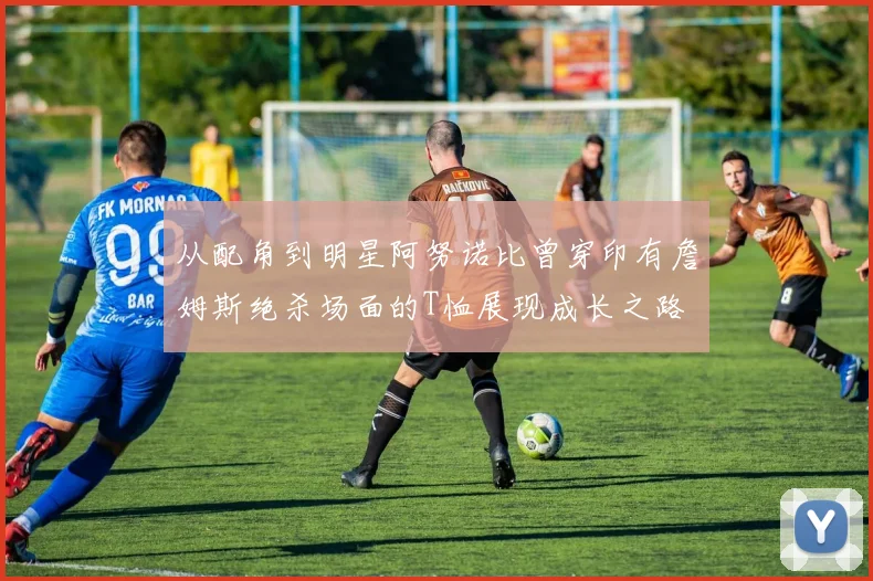从配角到明星阿努诺比曾穿印有詹姆斯绝杀场面的T恤展现成长之路