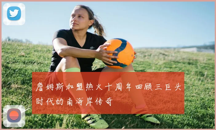 詹姆斯加盟热火十周年回顾三巨头时代的南海岸传奇