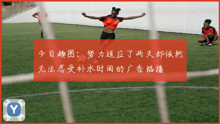 今日趣图：努力适应了两天却依然无法忍受补水时间的广告插播