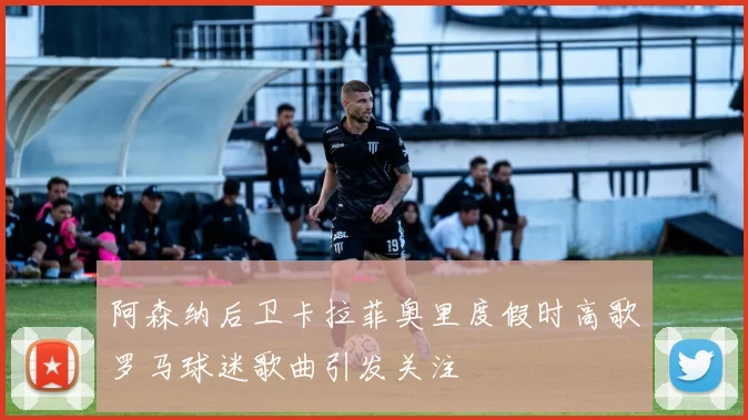 阿森纳后卫卡拉菲奥里度假时高歌罗马球迷歌曲引发关注